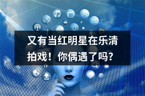 又有当红明星在乐清拍戏！你偶遇了吗？
