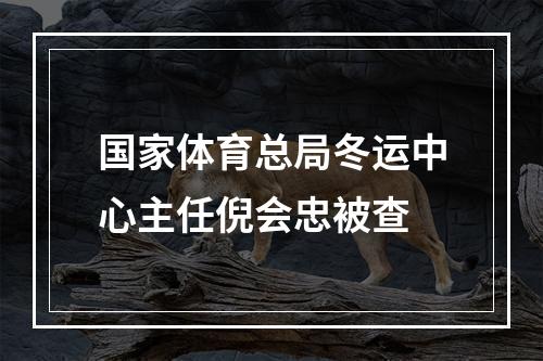 国家体育总局冬运中心主任倪会忠被查