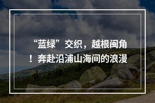 “蓝绿”交织，越根闽角！奔赴沿浦山海间的浪漫