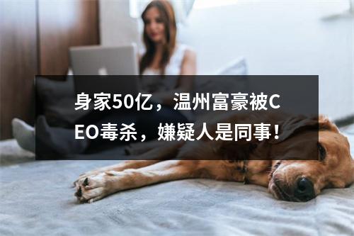 身家50亿，温州富豪被CEO毒杀，嫌疑人是同事！
