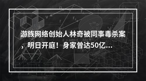 游族网络创始人林奇被同事毒杀案，明日开庭！身家曾达50亿，登上过福布斯