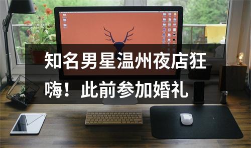 知名男星温州夜店狂嗨！此前参加婚礼