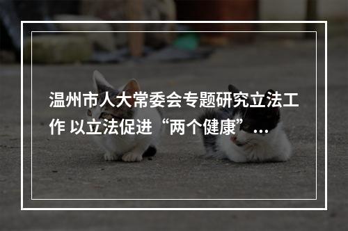 温州市人大常委会专题研究立法工作 以立法促进“两个健康”和全民阅读