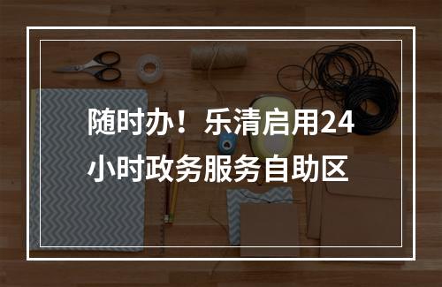 随时办！乐清启用24小时政务服务自助区