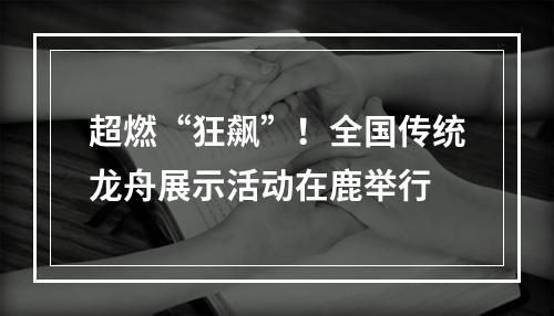 超燃“狂飙”！全国传统龙舟展示活动在鹿举行