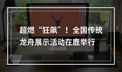 超燃“狂飙”！全国传统龙舟展示活动在鹿举行