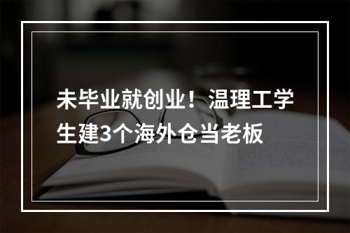 未毕业就创业！温理工学生建3个海外仓当老板