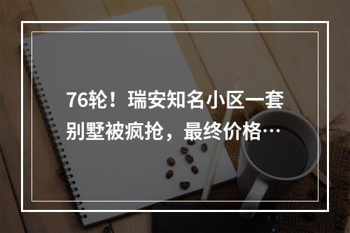 76轮！瑞安知名小区一套别墅被疯抢，最终价格…