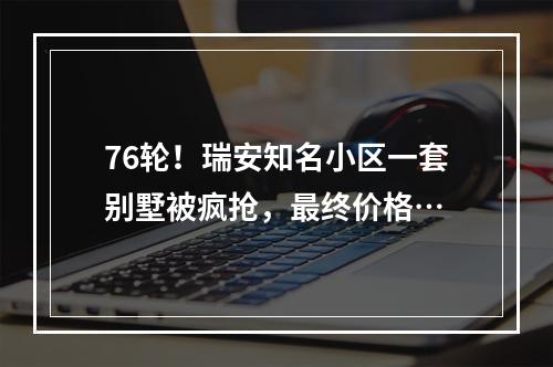 76轮！瑞安知名小区一套别墅被疯抢，最终价格…