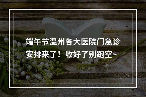 端午节温州各大医院门急诊安排来了！收好了别跑空~