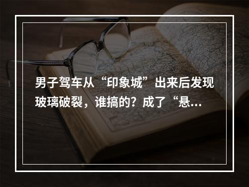 男子驾车从“印象城”出来后发现玻璃破裂，谁搞的？成了“悬案”