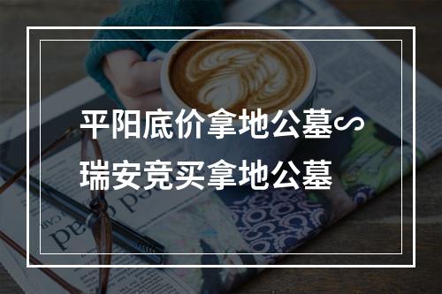 平阳底价拿地公墓∽瑞安竞买拿地公墓