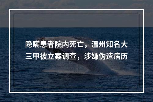 隐瞒患者院内死亡，温州知名大三甲被立案调查，涉嫌伪造病历