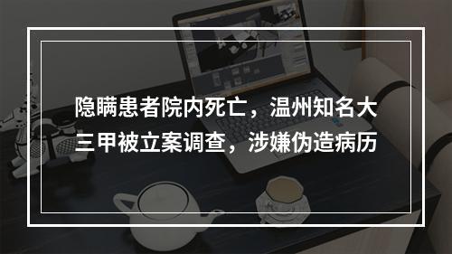 隐瞒患者院内死亡，温州知名大三甲被立案调查，涉嫌伪造病历