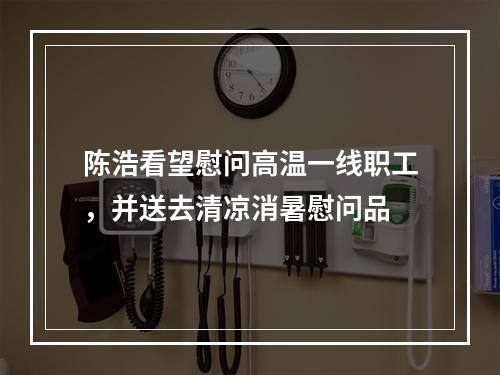 陈浩看望慰问高温一线职工，并送去清凉消暑慰问品