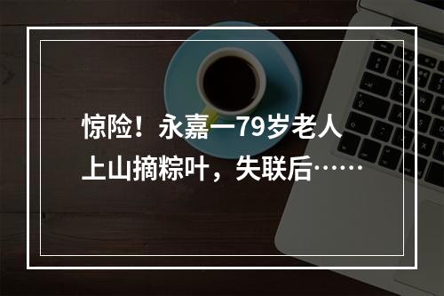惊险！永嘉一79岁老人上山摘粽叶，失联后……