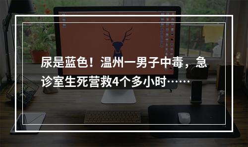 尿是蓝色！温州一男子中毒，急诊室生死营救4个多小时……