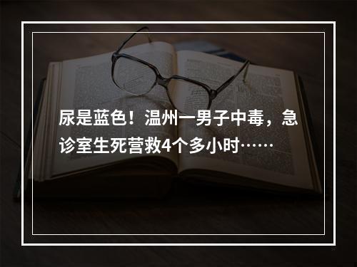 尿是蓝色！温州一男子中毒，急诊室生死营救4个多小时……