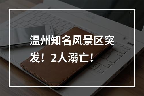 温州知名风景区突发！2人溺亡！