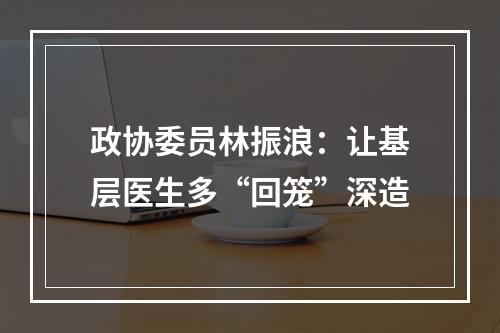 政协委员林振浪：让基层医生多“回笼”深造