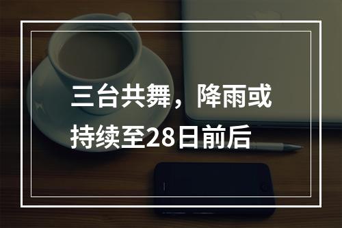 三台共舞，降雨或持续至28日前后