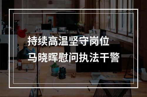 持续高温坚守岗位 马晓晖慰问执法干警