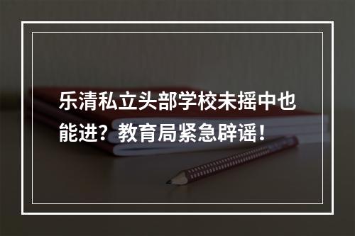 乐清私立头部学校未摇中也能进？教育局紧急辟谣！