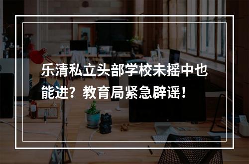 乐清私立头部学校未摇中也能进？教育局紧急辟谣！