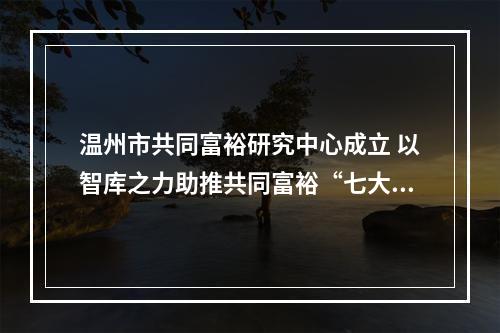 温州市共同富裕研究中心成立 以智库之力助推共同富裕“七大机制”构建