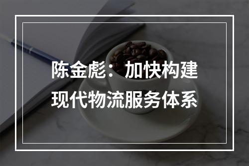 陈金彪：加快构建现代物流服务体系