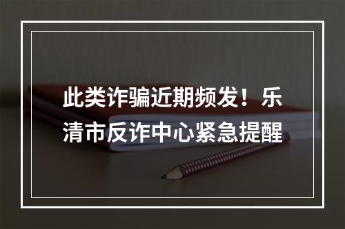 此类诈骗近期频发！乐清市反诈中心紧急提醒