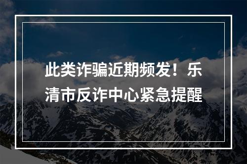 此类诈骗近期频发！乐清市反诈中心紧急提醒
