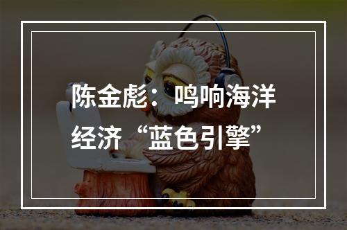 陈金彪：鸣响海洋经济“蓝色引擎”