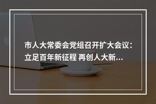 市人大常委会党组召开扩大会议：立足百年新征程 再创人大新业绩