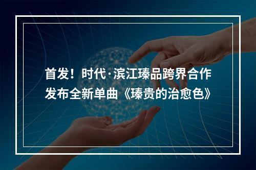 首发！时代·滨江瑧品跨界合作发布全新单曲《瑧贵的治愈色》