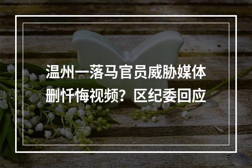 温州一落马官员威胁媒体删忏悔视频？区纪委回应