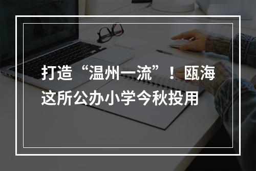 打造“温州一流”！瓯海这所公办小学今秋投用