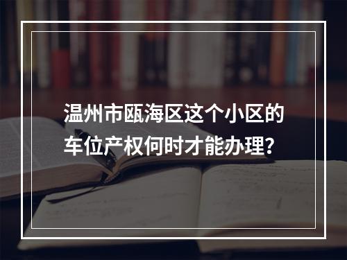 温州市瓯海区这个小区的车位产权何时才能办理？