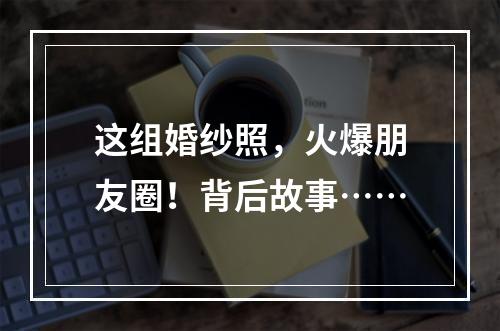 这组婚纱照，火爆朋友圈！背后故事……