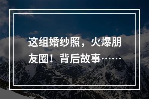 这组婚纱照，火爆朋友圈！背后故事……