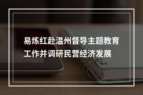 易炼红赴温州督导主题教育工作并调研民营经济发展