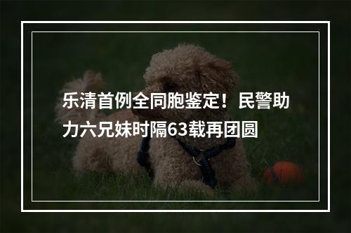 乐清首例全同胞鉴定！民警助力六兄妹时隔63载再团圆