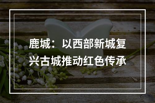 鹿城：以西部新城复兴古城推动红色传承