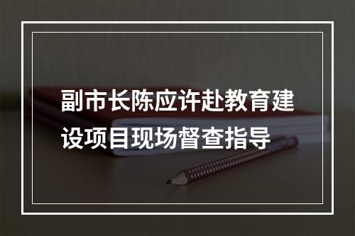 副市长陈应许赴教育建设项目现场督查指导