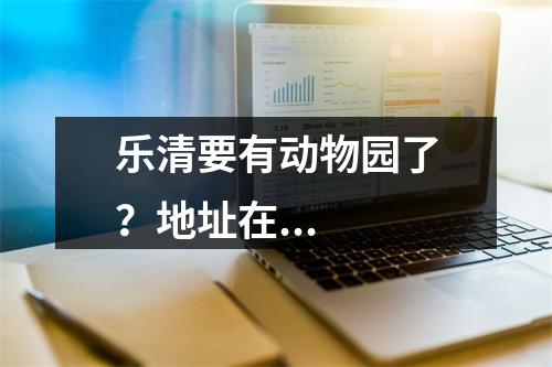 乐清要有动物园了？地址在...