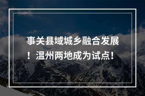 事关县域城乡融合发展！温州两地成为试点！