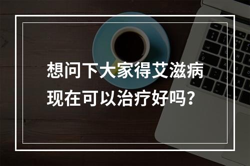 想问下大家得艾滋病现在可以治疗好吗？