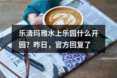 乐清玛雅水上乐园什么开园？昨日，官方回复了