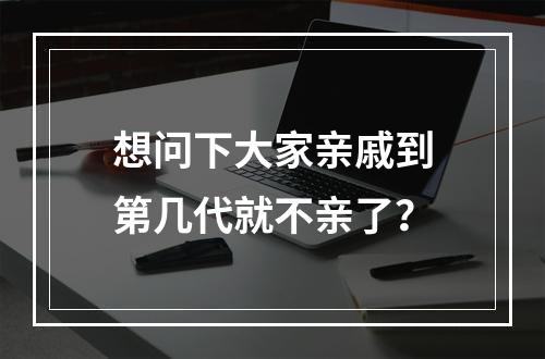 想问下大家亲戚到第几代就不亲了？