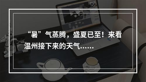 “暑”气蒸腾，盛夏已至！来看温州接下来的天气......